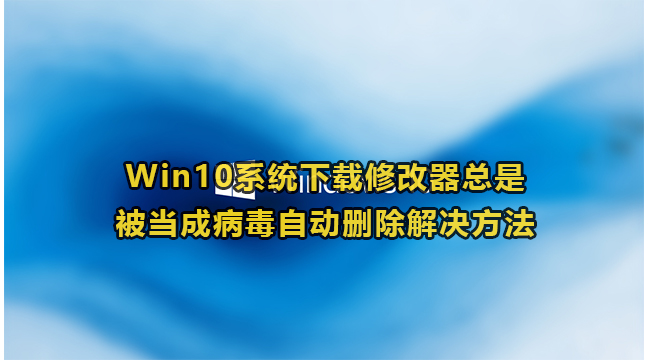 Win10系统下载修改器总是被当成病毒自动删除解决方法